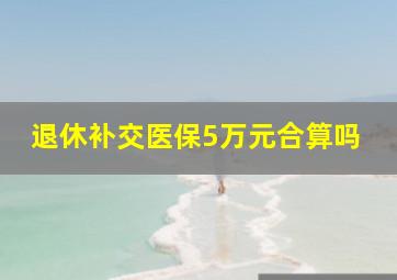 退休补交医保5万元合算吗