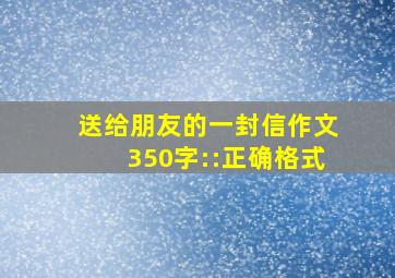 送给朋友的一封信作文350字::正确格式