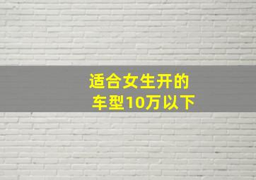 适合女生开的车型10万以下