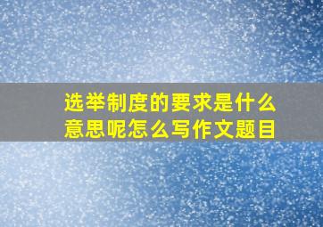 选举制度的要求是什么意思呢怎么写作文题目