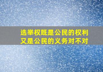 选举权既是公民的权利又是公民的义务对不对