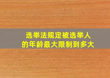 选举法规定被选举人的年龄最大限制到多大