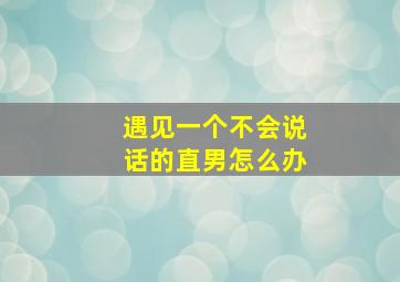 遇见一个不会说话的直男怎么办