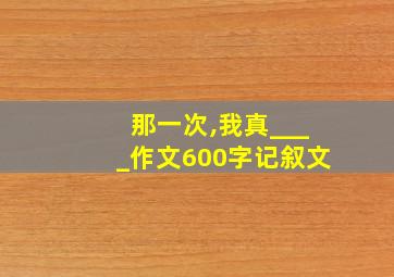 那一次,我真____作文600字记叙文