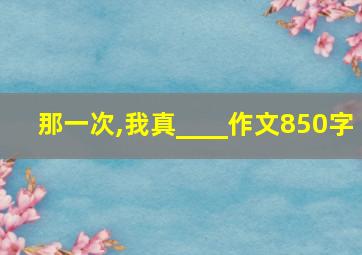 那一次,我真____作文850字