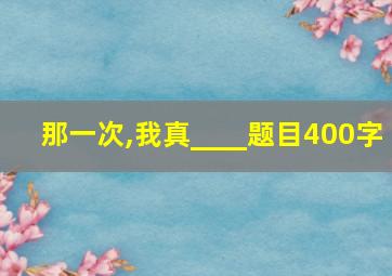 那一次,我真____题目400字