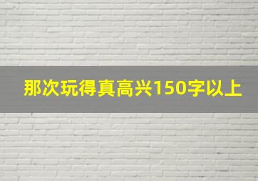 那次玩得真高兴150字以上