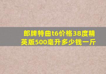 郎牌特曲t6价格38度精英版500毫升多少钱一斤