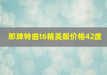 郎牌特曲t6精英版价格42度