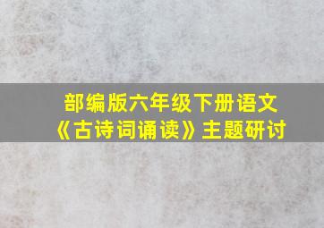 部编版六年级下册语文《古诗词诵读》主题研讨