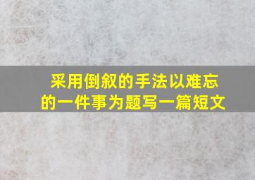 采用倒叙的手法以难忘的一件事为题写一篇短文