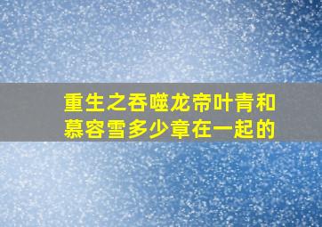 重生之吞噬龙帝叶青和慕容雪多少章在一起的