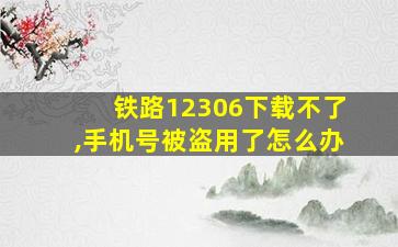 铁路12306下载不了,手机号被盗用了怎么办