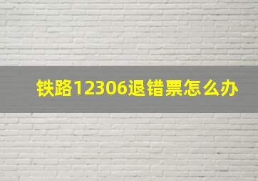 铁路12306退错票怎么办