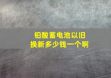 铅酸蓄电池以旧换新多少钱一个啊