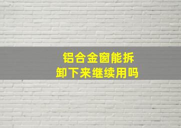 铝合金窗能拆卸下来继续用吗