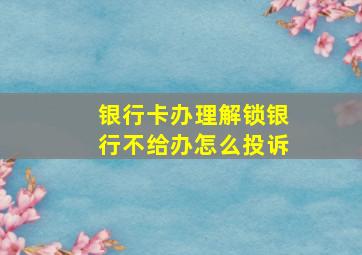 银行卡办理解锁银行不给办怎么投诉