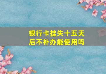 银行卡挂失十五天后不补办能使用吗