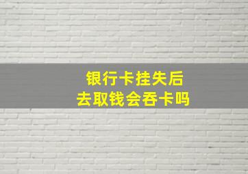 银行卡挂失后去取钱会吞卡吗