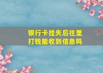 银行卡挂失后往里打钱能收到信息吗