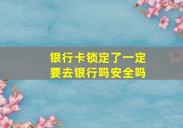 银行卡锁定了一定要去银行吗安全吗