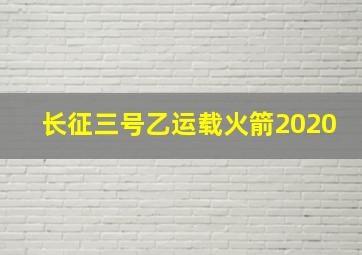 长征三号乙运载火箭2020