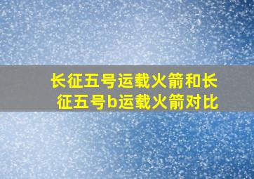 长征五号运载火箭和长征五号b运载火箭对比