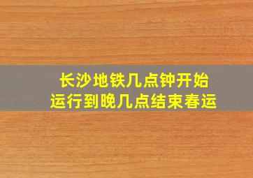 长沙地铁几点钟开始运行到晚几点结束春运