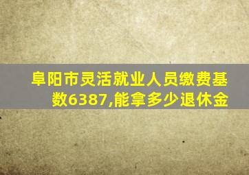 阜阳市灵活就业人员缴费基数6387,能拿多少退休金