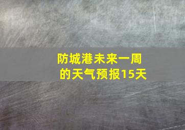 防城港未来一周的天气预报15天