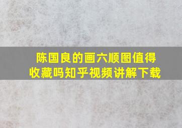 陈国良的画六顺图值得收藏吗知乎视频讲解下载