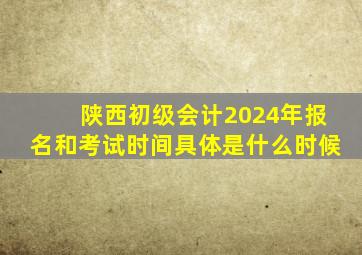 陕西初级会计2024年报名和考试时间具体是什么时候