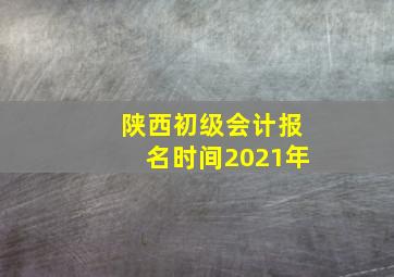 陕西初级会计报名时间2021年