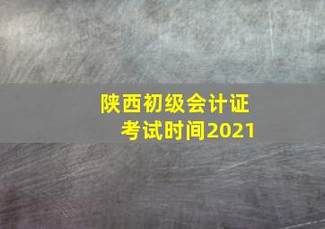 陕西初级会计证考试时间2021