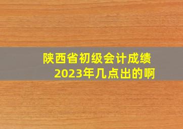 陕西省初级会计成绩2023年几点出的啊