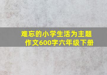 难忘的小学生活为主题作文600字六年级下册