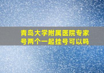 青岛大学附属医院专家号两个一起挂号可以吗