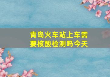 青岛火车站上车需要核酸检测吗今天