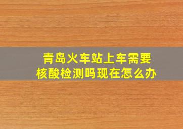 青岛火车站上车需要核酸检测吗现在怎么办