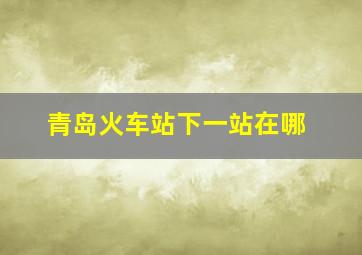 青岛火车站下一站在哪