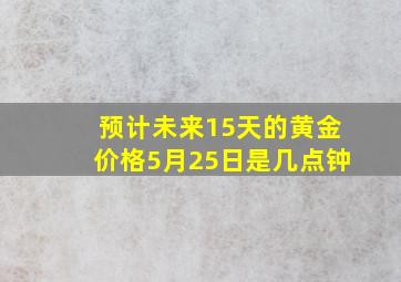 预计未来15天的黄金价格5月25日是几点钟