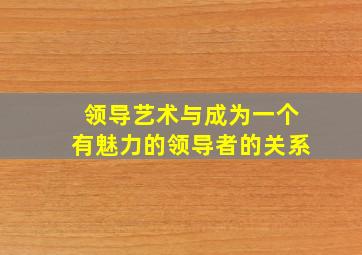 领导艺术与成为一个有魅力的领导者的关系