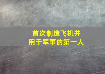 首次制造飞机并用于军事的第一人