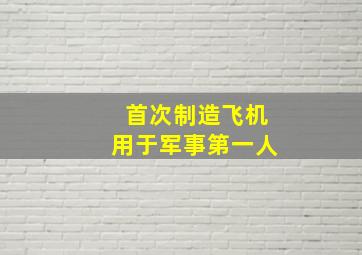 首次制造飞机用于军事第一人