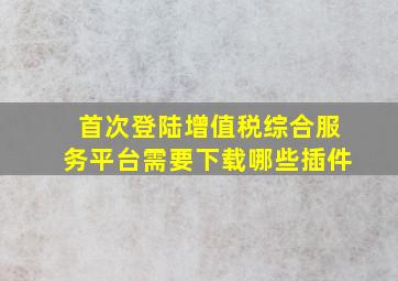 首次登陆增值税综合服务平台需要下载哪些插件