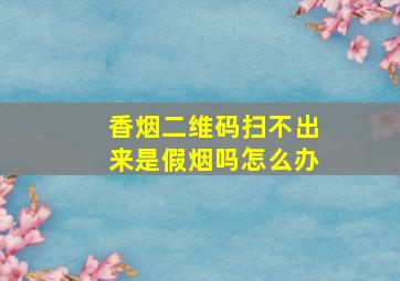 香烟二维码扫不出来是假烟吗怎么办