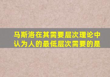 马斯洛在其需要层次理论中认为人的最低层次需要的是