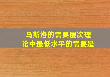 马斯洛的需要层次理论中最低水平的需要是