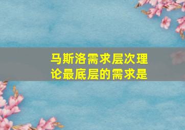 马斯洛需求层次理论最底层的需求是