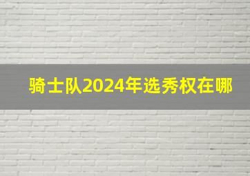 骑士队2024年选秀权在哪